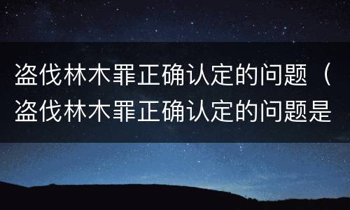 盗伐林木罪正确认定的问题（盗伐林木罪正确认定的问题是）