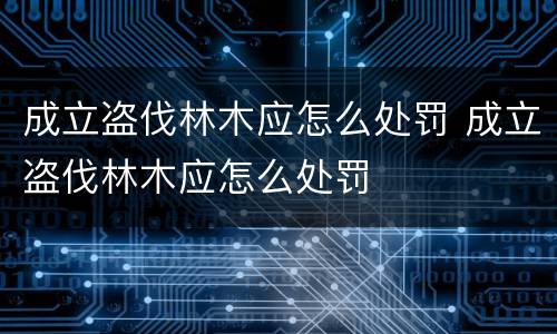 成立盗伐林木应怎么处罚 成立盗伐林木应怎么处罚