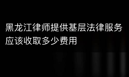 黑龙江律师提供基层法律服务应该收取多少费用
