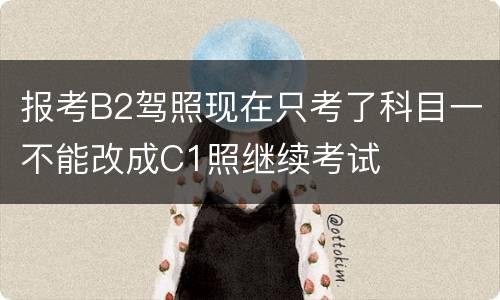 报考B2驾照现在只考了科目一不能改成C1照继续考试