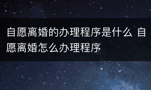 自愿离婚的办理程序是什么 自愿离婚怎么办理程序
