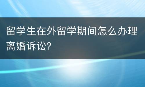 留学生在外留学期间怎么办理离婚诉讼？