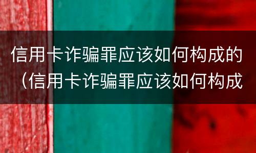 信用卡诈骗罪应该如何构成的（信用卡诈骗罪应该如何构成的呢）