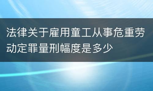 法律关于雇用童工从事危重劳动定罪量刑幅度是多少