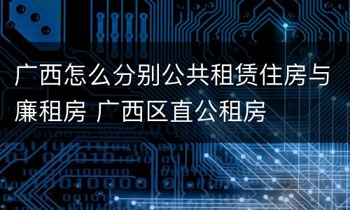 广西怎么分别公共租赁住房与廉租房 广西区直公租房