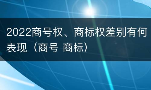 2022商号权、商标权差别有何表现（商号 商标）