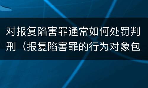 对报复陷害罪通常如何处罚判刑（报复陷害罪的行为对象包括哪些人?）