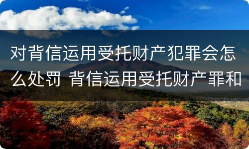 对背信运用受托财产犯罪会怎么处罚 背信运用受托财产罪和违法运用资金罪