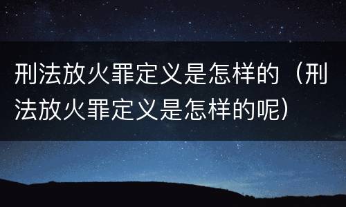 刑法放火罪定义是怎样的（刑法放火罪定义是怎样的呢）