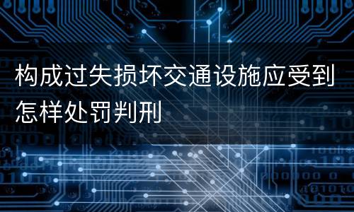 构成过失损坏交通设施应受到怎样处罚判刑