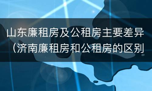 山东廉租房及公租房主要差异（济南廉租房和公租房的区别）