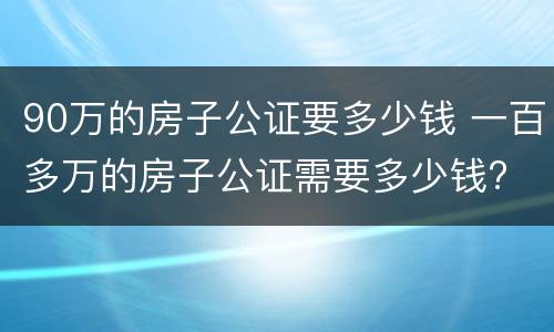 90万的房子公证要多少钱 一百多万的房子公证需要多少钱?