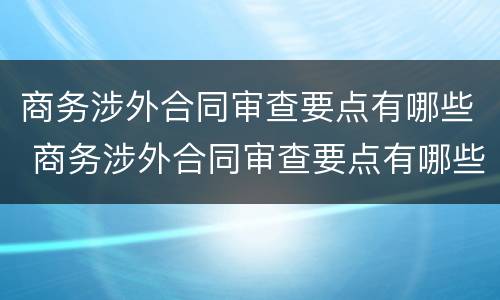 商务涉外合同审查要点有哪些 商务涉外合同审查要点有哪些内容