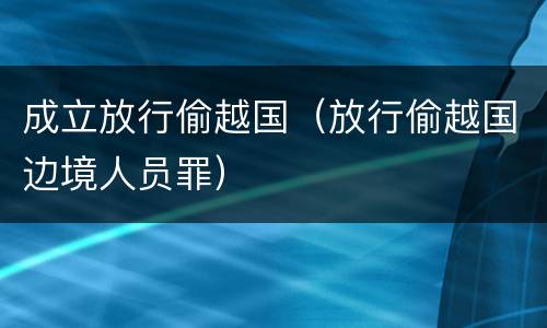 成立放行偷越国（放行偷越国边境人员罪）
