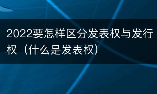 2022要怎样区分发表权与发行权（什么是发表权）