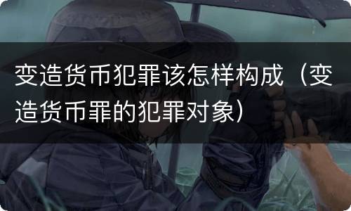 变造货币犯罪该怎样构成（变造货币罪的犯罪对象）