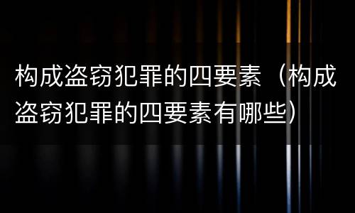 构成盗窃犯罪的四要素（构成盗窃犯罪的四要素有哪些）