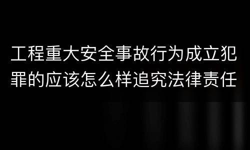 工程重大安全事故行为成立犯罪的应该怎么样追究法律责任