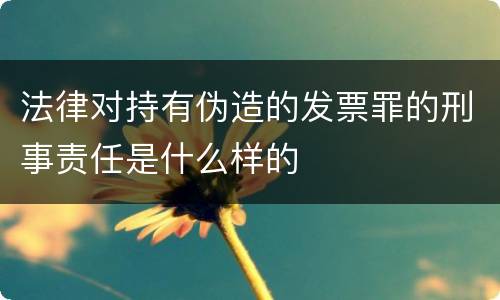 法律对持有伪造的发票罪的刑事责任是什么样的