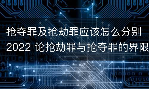 抢夺罪及抢劫罪应该怎么分别2022 论抢劫罪与抢夺罪的界限