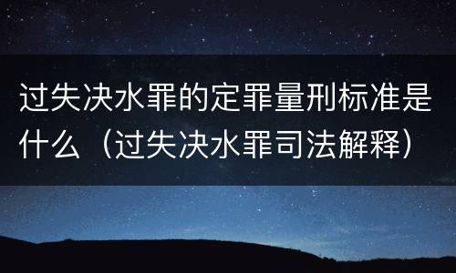 过失决水罪的定罪量刑标准是什么（过失决水罪司法解释）