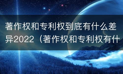 著作权和专利权到底有什么差异2022（著作权和专利权有什么区别）