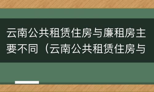 云南公共租赁住房与廉租房主要不同（云南公共租赁住房与廉租房主要不同之处）