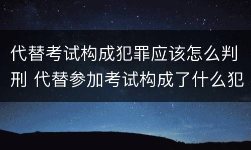 代替考试构成犯罪应该怎么判刑 代替参加考试构成了什么犯罪