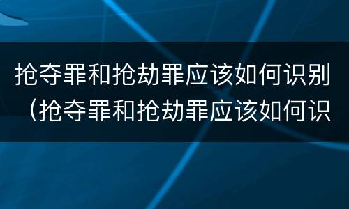 抢夺罪和抢劫罪应该如何识别（抢夺罪和抢劫罪应该如何识别呢）