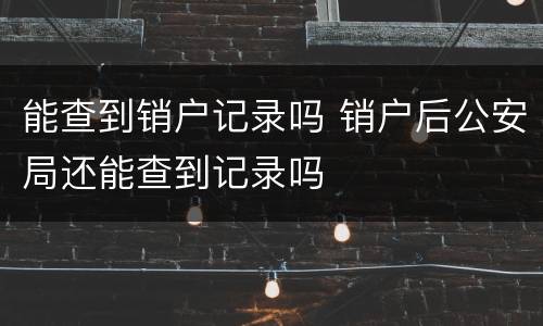 能查到销户记录吗 销户后公安局还能查到记录吗