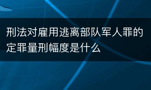 刑法对雇用逃离部队军人罪的定罪量刑幅度是什么