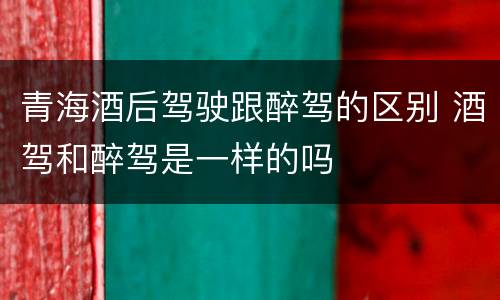 青海酒后驾驶跟醉驾的区别 酒驾和醉驾是一样的吗