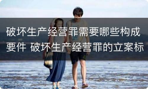破坏生产经营罪需要哪些构成要件 破坏生产经营罪的立案标准是什么