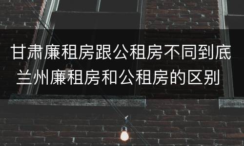 甘肃廉租房跟公租房不同到底 兰州廉租房和公租房的区别