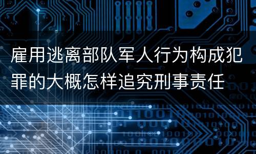 雇用逃离部队军人行为构成犯罪的大概怎样追究刑事责任