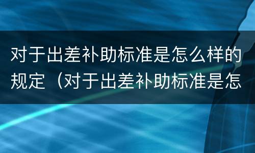 对于出差补助标准是怎么样的规定（对于出差补助标准是怎么样的规定呢）