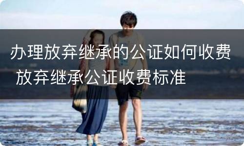 办理放弃继承的公证如何收费 放弃继承公证收费标准