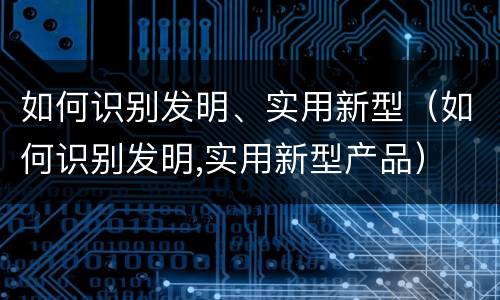 如何识别发明、实用新型（如何识别发明,实用新型产品）