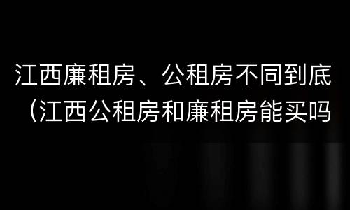 江西廉租房、公租房不同到底（江西公租房和廉租房能买吗）
