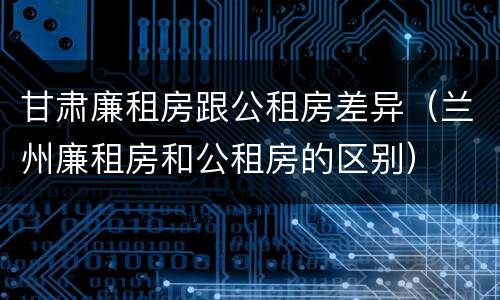 甘肃廉租房跟公租房差异（兰州廉租房和公租房的区别）