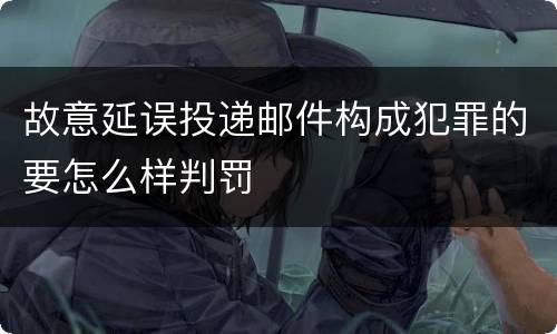 故意延误投递邮件构成犯罪的要怎么样判罚