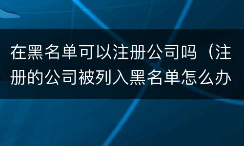 在黑名单可以注册公司吗（注册的公司被列入黑名单怎么办）