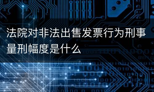 法院对非法出售发票行为刑事量刑幅度是什么
