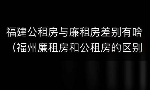 福建公租房与廉租房差别有啥（福州廉租房和公租房的区别）