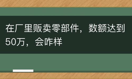 在厂里贩卖零部件，数额达到50万，会咋样