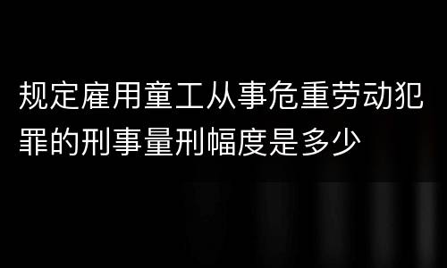 规定雇用童工从事危重劳动犯罪的刑事量刑幅度是多少