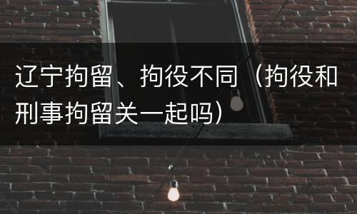 辽宁拘留、拘役不同（拘役和刑事拘留关一起吗）