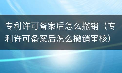 专利许可备案后怎么撤销（专利许可备案后怎么撤销审核）