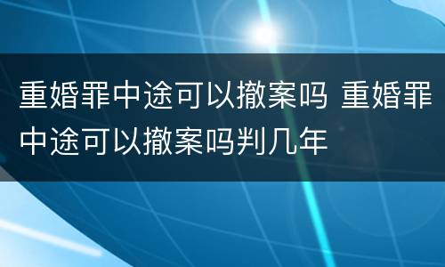 重婚罪中途可以撤案吗 重婚罪中途可以撤案吗判几年