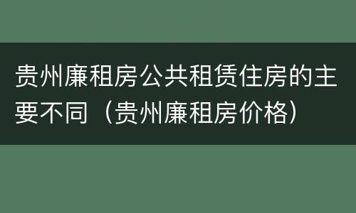 贵州廉租房公共租赁住房的主要不同（贵州廉租房价格）